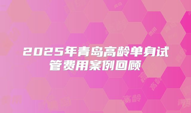 2025年青岛高龄单身试管费用案例回顾