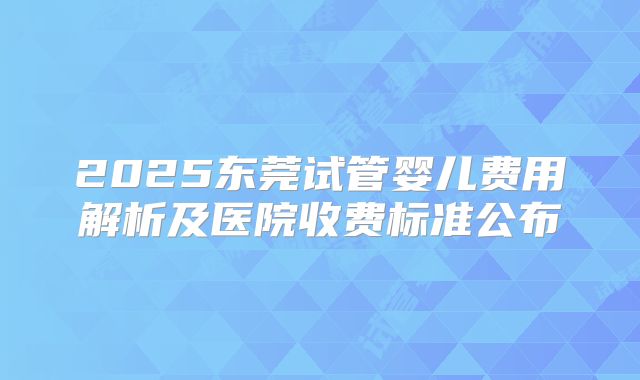 2025东莞试管婴儿费用解析及医院收费标准公布