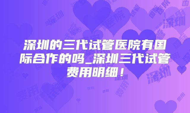 深圳的三代试管医院有国际合作的吗_深圳三代试管费用明细！