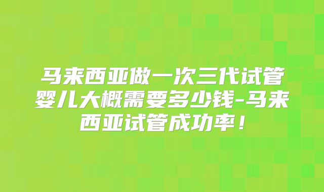 马来西亚做一次三代试管婴儿大概需要多少钱-马来西亚试管成功率！