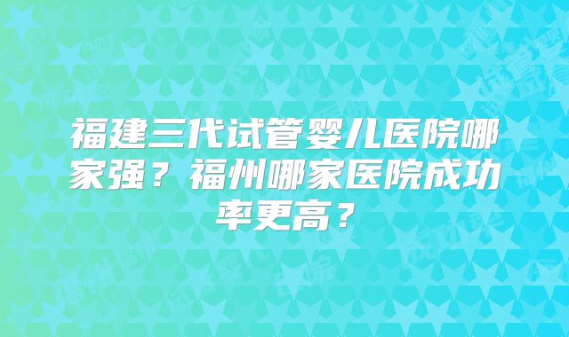 福建三代试管婴儿医院哪家强?福州哪家医院成功率更高?