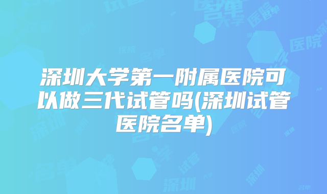 深圳大学第一附属医院可以做三代试管吗(深圳试管医院名单)