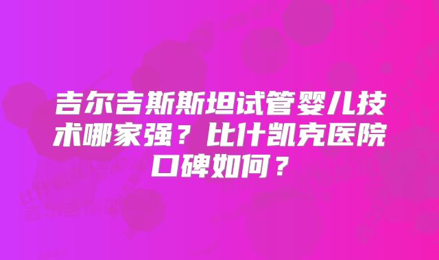 吉尔吉斯斯坦试管婴儿技术哪家强?比什凯克医院口碑如何?