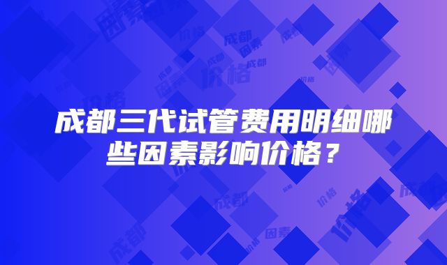 成都三代试管费用明细哪些因素影响价格?