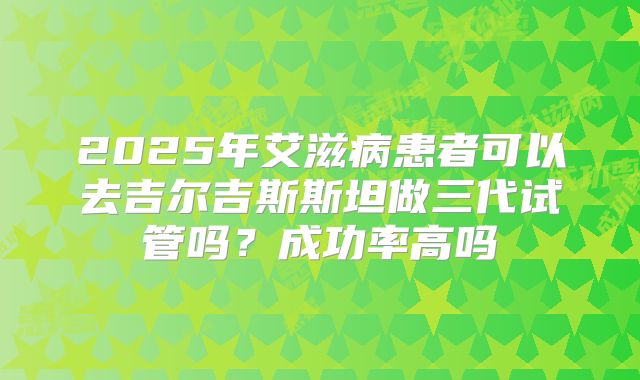 2025年艾滋病患者可以去吉尔吉斯斯坦做三代试管吗？成功率高吗