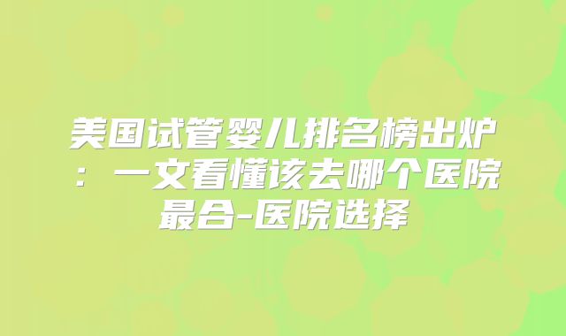 美国试管婴儿排名榜出炉：一文看懂该去哪个医院最合-医院选择