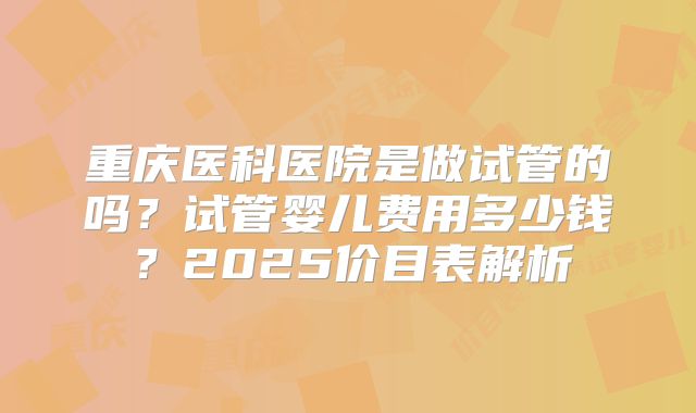 重庆医科医院是做试管的吗?试管婴儿费用多少钱?2025价目表解析