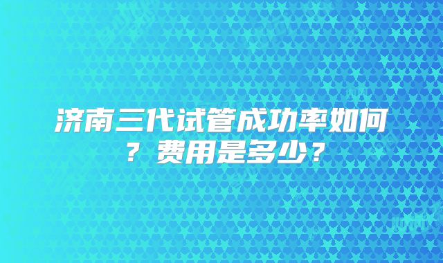 济南三代试管成功率如何?费用是多少?
