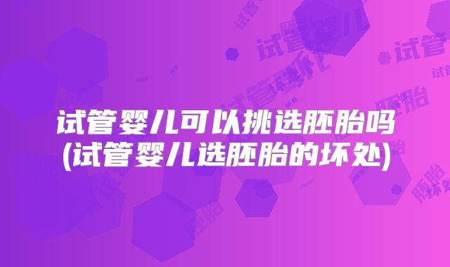 试管婴儿可以挑选胚胎吗(试管婴儿选胚胎的坏处)