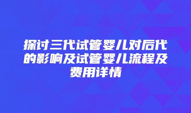 探讨三代试管婴儿对后代的影响及试管婴儿流程及费用详情