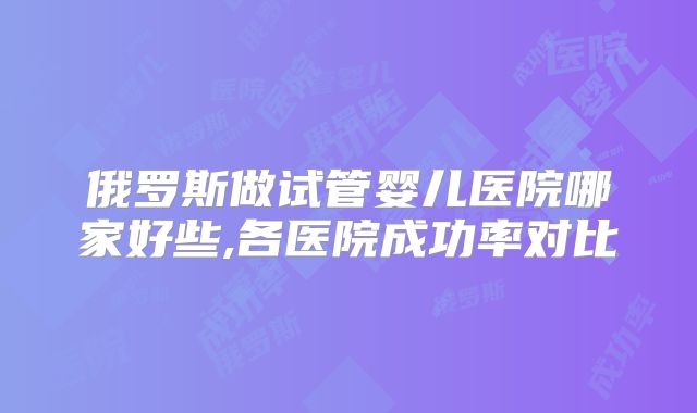 俄罗斯做试管婴儿医院哪家好些,各医院成功率对比