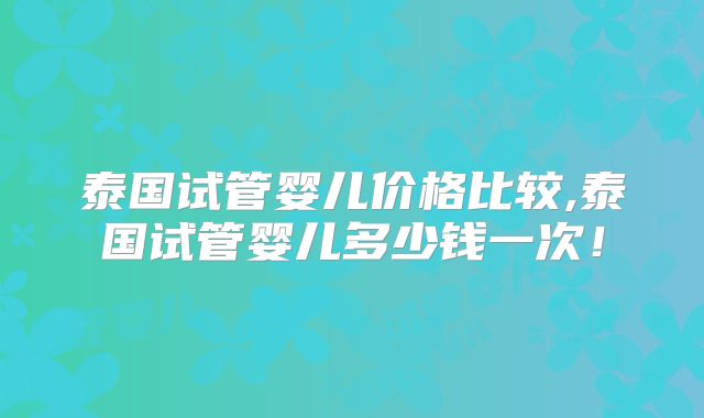 泰国试管婴儿价格比较,泰国试管婴儿多少钱一次!