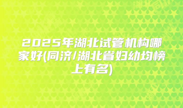 2025年湖北试管机构哪家好(同济/湖北省妇幼均榜上有名)
