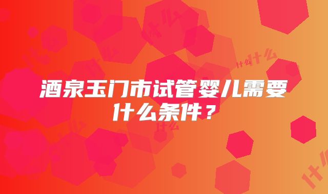 酒泉玉门市试管婴儿需要什么条件?