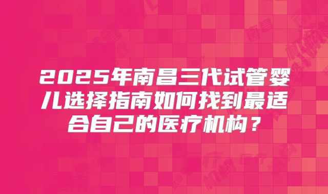 2025年南昌三代试管婴儿选择指南如何找到最适合自己的医疗机构?