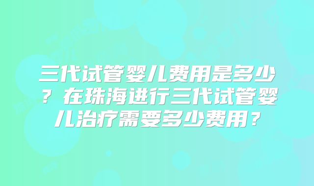 三代试管婴儿费用是多少？在珠海进行三代试管婴儿治疗需要多少费用？