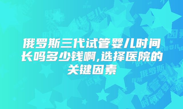 俄罗斯三代试管婴儿时间长吗多少钱啊,选择医院的关键因素