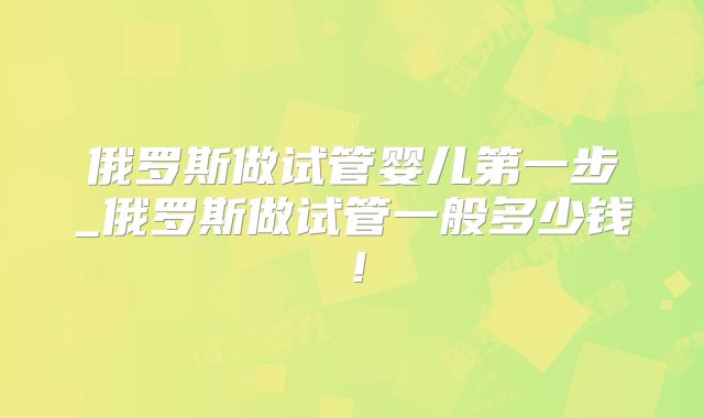 俄罗斯做试管婴儿第一步_俄罗斯做试管一般多少钱！