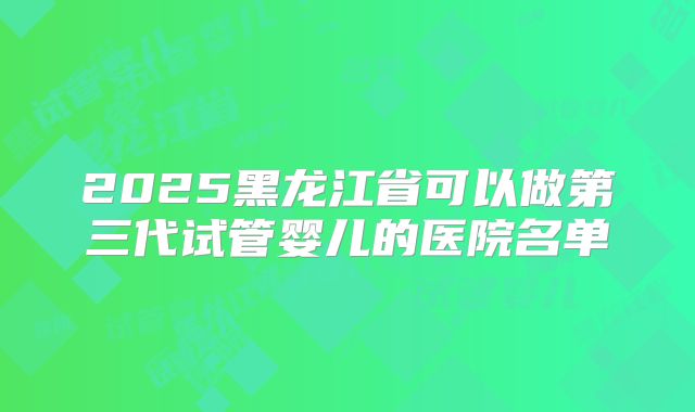 2025黑龙江省可以做第三代试管婴儿的医院名单