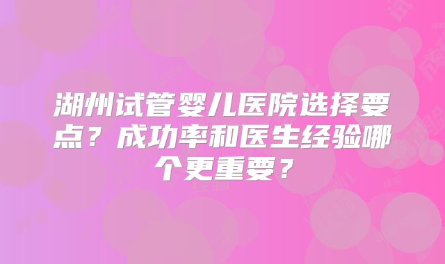 湖州试管婴儿医院选择要点?成功率和医生经验哪个更重要?