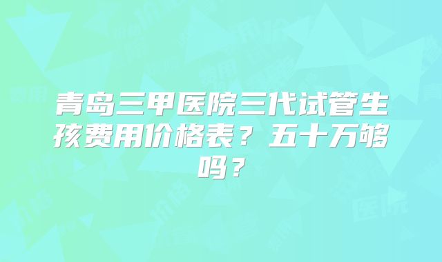 青岛三甲医院三代试管生孩费用价格表？五十万够吗？