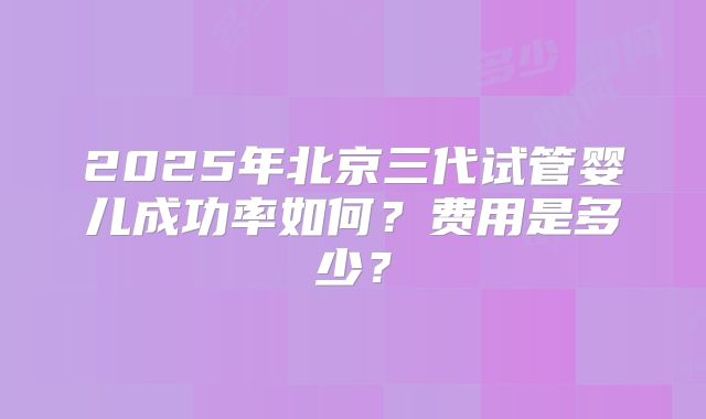 2025年北京三代试管婴儿成功率如何?费用是多少?
