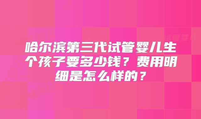 哈尔滨第三代试管婴儿生个孩子要多少钱？费用明细是怎么样的？