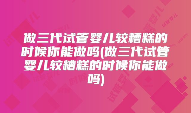 做三代试管婴儿较糟糕的时候你能做吗(做三代试管婴儿较糟糕的时候你能做吗)