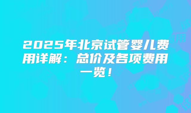 2025年北京试管婴儿费用详解:总价及各项费用一览!