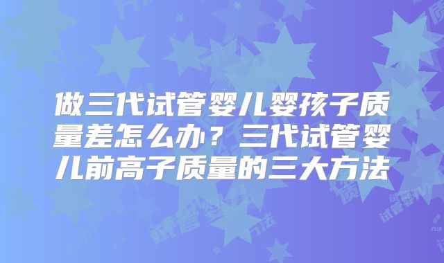 做三代试管婴儿婴孩子质量差怎么办?三代试管婴儿前高子质量的三大方法