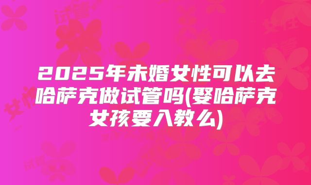 2025年未婚女性可以去哈萨克做试管吗(娶哈萨克女孩要入教么)