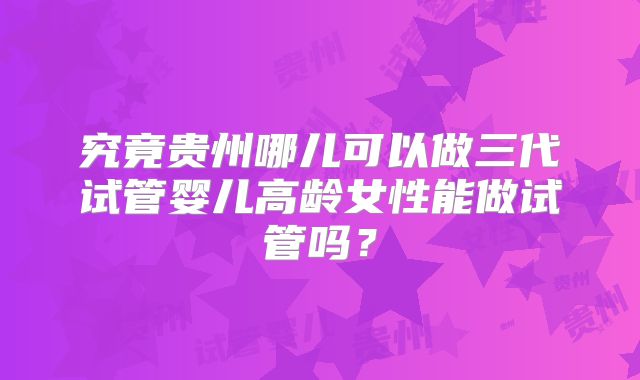 究竟贵州哪儿可以做三代试管婴儿高龄女性能做试管吗?