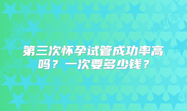 第三次怀孕试管成功率高吗？一次要多少钱？