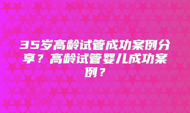 35岁高龄试管成功案例分享?高龄试管婴儿成功案例?