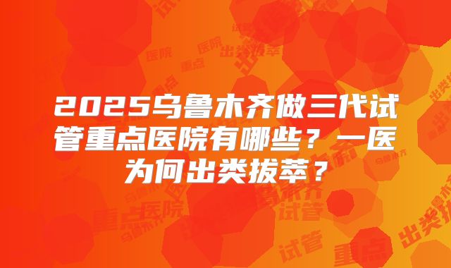 2025乌鲁木齐做三代试管重点医院有哪些?一医为何出类拔萃?