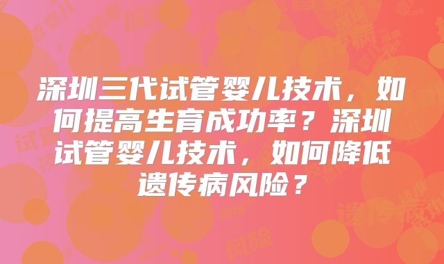 深圳三代试管婴儿技术，如何提高生育成功率？深圳试管婴儿技术，如何降低遗传病风险？