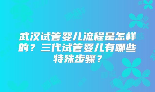 武汉试管婴儿流程是怎样的?三代试管婴儿有哪些特殊步骤?