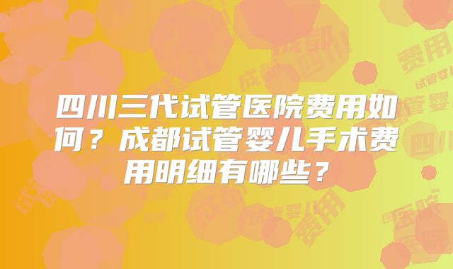 四川三代试管医院费用如何？成都试管婴儿手术费用明细有哪些？