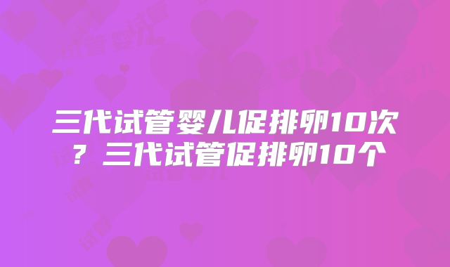 三代试管婴儿促排卵10次?三代试管促排卵10个