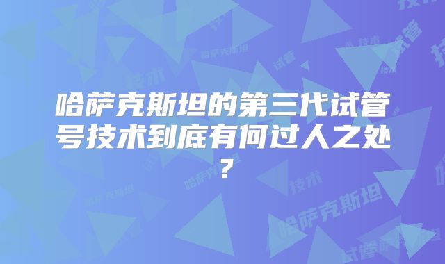 哈萨克斯坦的第三代试管号技术到底有何过人之处？