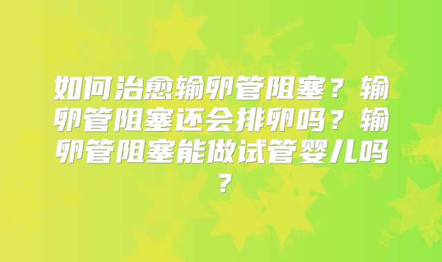 如何治愈输卵管阻塞？输卵管阻塞还会排卵吗？输卵管阻塞能做试管婴儿吗？