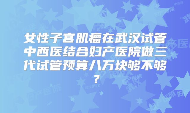 女性子宫肌瘤在武汉试管中西医结合妇产医院做三代试管预算八万块够不够？