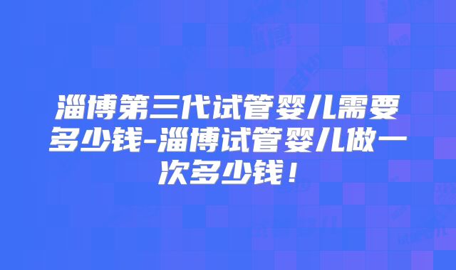 淄博第三代试管婴儿需要多少钱-淄博试管婴儿做一次多少钱!