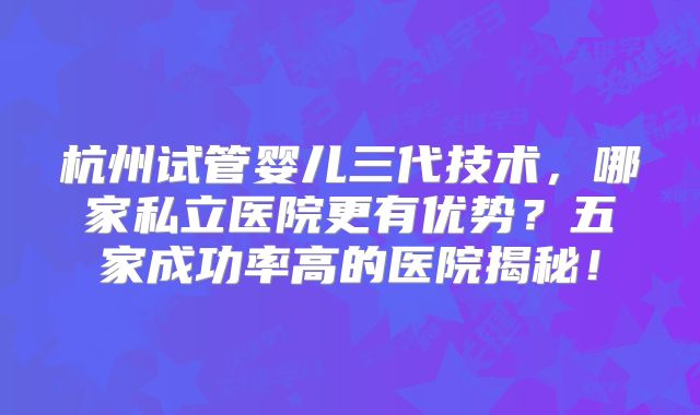 杭州试管婴儿三代技术,哪家私立医院更有优势?五家成功率高的医院揭秘!
