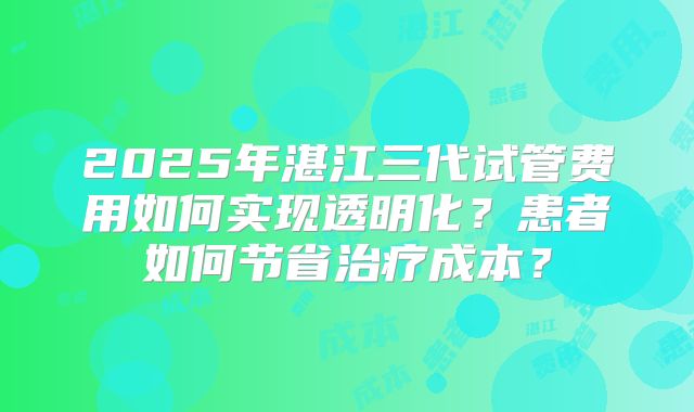 2025年湛江三代试管费用如何实现透明化？患者如何节省治疗成本？