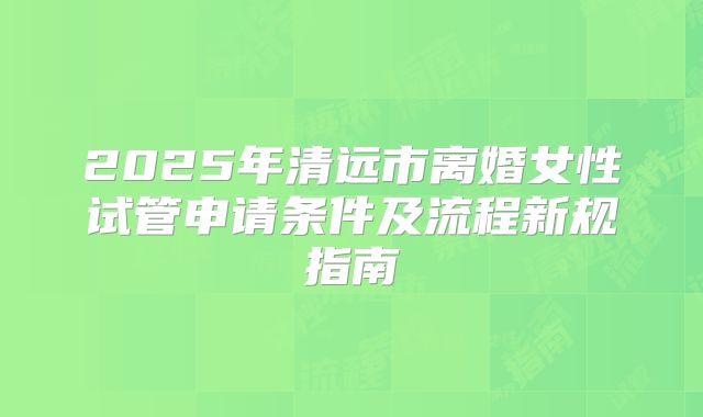 2025年清远市离婚女性试管申请条件及流程新规指南
