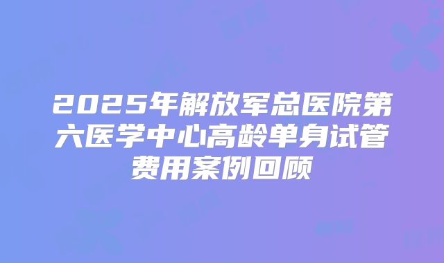 2025年解放军总医院第六医学中心高龄单身试管费用案例回顾