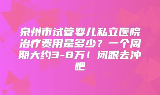 泉州市试管婴儿私立医院治疗费用是多少?一个周期大约3-8万!闭眼去冲吧