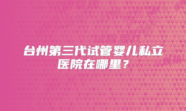 台州第三代试管婴儿私立医院在哪里?