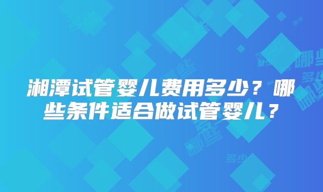 湘潭试管婴儿费用多少？哪些条件适合做试管婴儿？